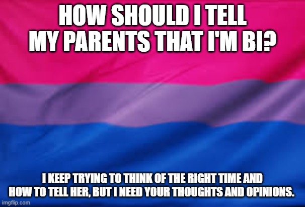 HOW SHOULD I TELL MY PARENTS THAT I'M BI? I KEEP TRYING TO THINK OF THE RIGHT TIME AND HOW TO TELL HER, BUT I NEED YOUR THOUGHTS AND OPINIONS. | image tagged in bisexual,lgbtq | made w/ Imgflip meme maker