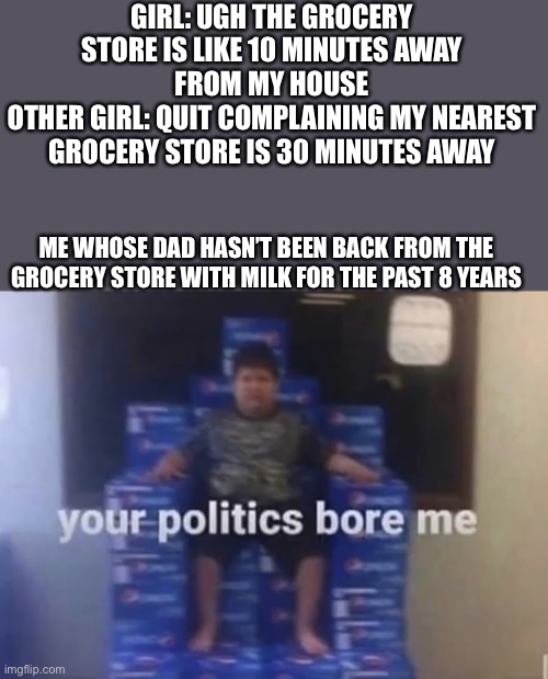 Laughs in orphan |  GIRL: UGH THE GROCERY STORE IS LIKE 10 MINUTES AWAY FROM MY HOUSE
OTHER GIRL: QUIT COMPLAINING MY NEAREST GROCERY STORE IS 30 MINUTES AWAY; ME WHOSE DAD HASN’T BEEN BACK FROM THE GROCERY STORE WITH MILK FOR THE PAST 8 YEARS | image tagged in your politics bore me | made w/ Imgflip meme maker