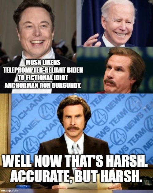 Musk is giving Trump a run for his money in regards to clever 'Mean Tweets'. | MUSK LIKENS TELEPROMPTER-RELIANT BIDEN TO FICTIONAL IDIOT ANCHORMAN RON BURGUNDY. WELL NOW THAT'S HARSH.  ACCURATE, BUT HARSH. | image tagged in more mean tweets | made w/ Imgflip meme maker