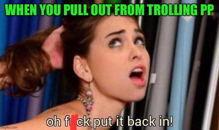 Am I the only one to be trollin atm? | WHEN YOU PULL OUT FROM TROLLING PP | image tagged in put it back in | made w/ Imgflip meme maker