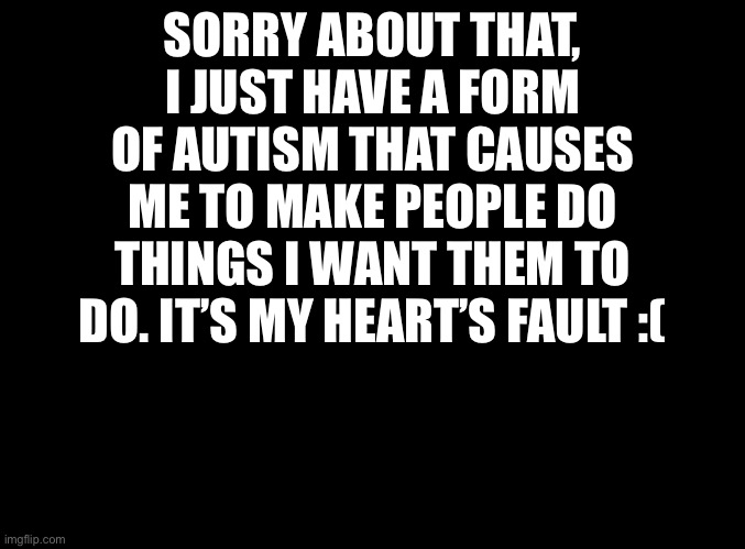 Sorry. | SORRY ABOUT THAT, I JUST HAVE A FORM OF AUTISM THAT CAUSES ME TO MAKE PEOPLE DO THINGS I WANT THEM TO DO. IT’S MY HEART’S FAULT :( | image tagged in blank black | made w/ Imgflip meme maker