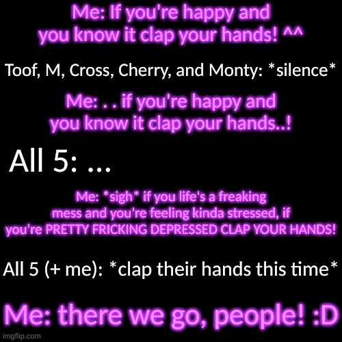 y e s | Me: If you're happy and you know it clap your hands! ^^; Toof, M, Cross, Cherry, and Monty: *silence*; Me: . . if you're happy and you know it clap your hands..! All 5: ... Me: *sigh* if you life's a freaking mess and you're feeling kinda stressed, if you're PRETTY FRICKING DEPRESSED CLAP YOUR HANDS! All 5 (+ me): *clap their hands this time*; Me: there we go, people! :D | image tagged in blank transparent square | made w/ Imgflip meme maker