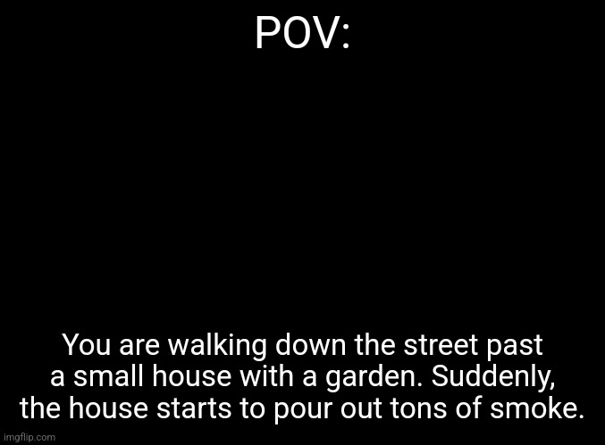 No overpowered or joke OCs. Please don't kill the characters in the roleplay. | POV:; You are walking down the street past a small house with a garden. Suddenly, the house starts to pour out tons of smoke. | image tagged in no romance or erp | made w/ Imgflip meme maker