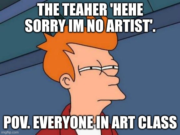 Futurama Fry | THE TEAHER 'HEHE SORRY IM NO ARTIST'. POV. EVERYONE IN ART CLASS | image tagged in memes,futurama fry | made w/ Imgflip meme maker