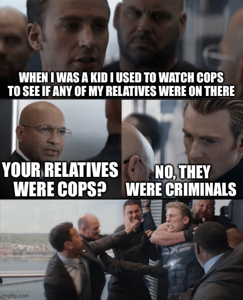 Captain America Elevator Fight | WHEN I WAS A KID I USED TO WATCH COPS TO SEE IF ANY OF MY RELATIVES WERE ON THERE; YOUR RELATIVES WERE COPS? NO, THEY WERE CRIMINALS | image tagged in captain america elevator fight | made w/ Imgflip meme maker
