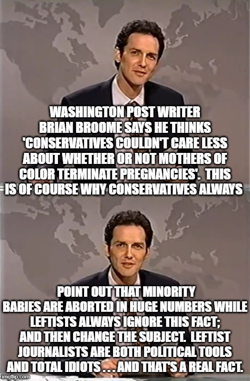 Leftist journalists actually don't . . . think. | WASHINGTON POST WRITER BRIAN BROOME SAYS HE THINKS 'CONSERVATIVES COULDN'T CARE LESS ABOUT WHETHER OR NOT MOTHERS OF COLOR TERMINATE PREGNANCIES'.  THIS IS OF COURSE WHY CONSERVATIVES ALWAYS; POINT OUT THAT MINORITY BABIES ARE ABORTED IN HUGE NUMBERS WHILE LEFTISTS ALWAYS IGNORE THIS FACT; AND THEN CHANGE THE SUBJECT.  LEFTIST JOURNALISTS ARE BOTH POLITICAL TOOLS AND TOTAL IDIOTS . . . AND THAT'S A REAL FACT. | image tagged in weekend update with norm | made w/ Imgflip meme maker
