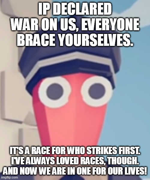 GLORY TO THE PORNPOLICE! | IP DECLARED WAR ON US, EVERYONE BRACE YOURSELVES. IT'S A RACE FOR WHO STRIKES FIRST.
I'VE ALWAYS LOVED RACES, THOUGH. AND NOW WE ARE IN ONE FOR OUR LIVES! | image tagged in tabs stare | made w/ Imgflip meme maker