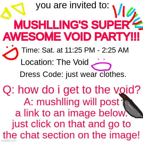 party time!! :OOOO AKJLHWIBLA WHoOOOhAH | you are invited to:; MUSHLLING'S SUPER AWESOME VOID PARTY!!! Time: Sat. at 11:25 PM - 2:25 AM; Location: The Void; Dress Code: just wear clothes. Q: how do i get to the void? A: mushlling will post a link to an image below. just click on that and go to the chat section on the image! | image tagged in party,yayaya,stop reading the tags,seriously,why are you reading the tags,you have been eternally cursed for reading the tags | made w/ Imgflip meme maker