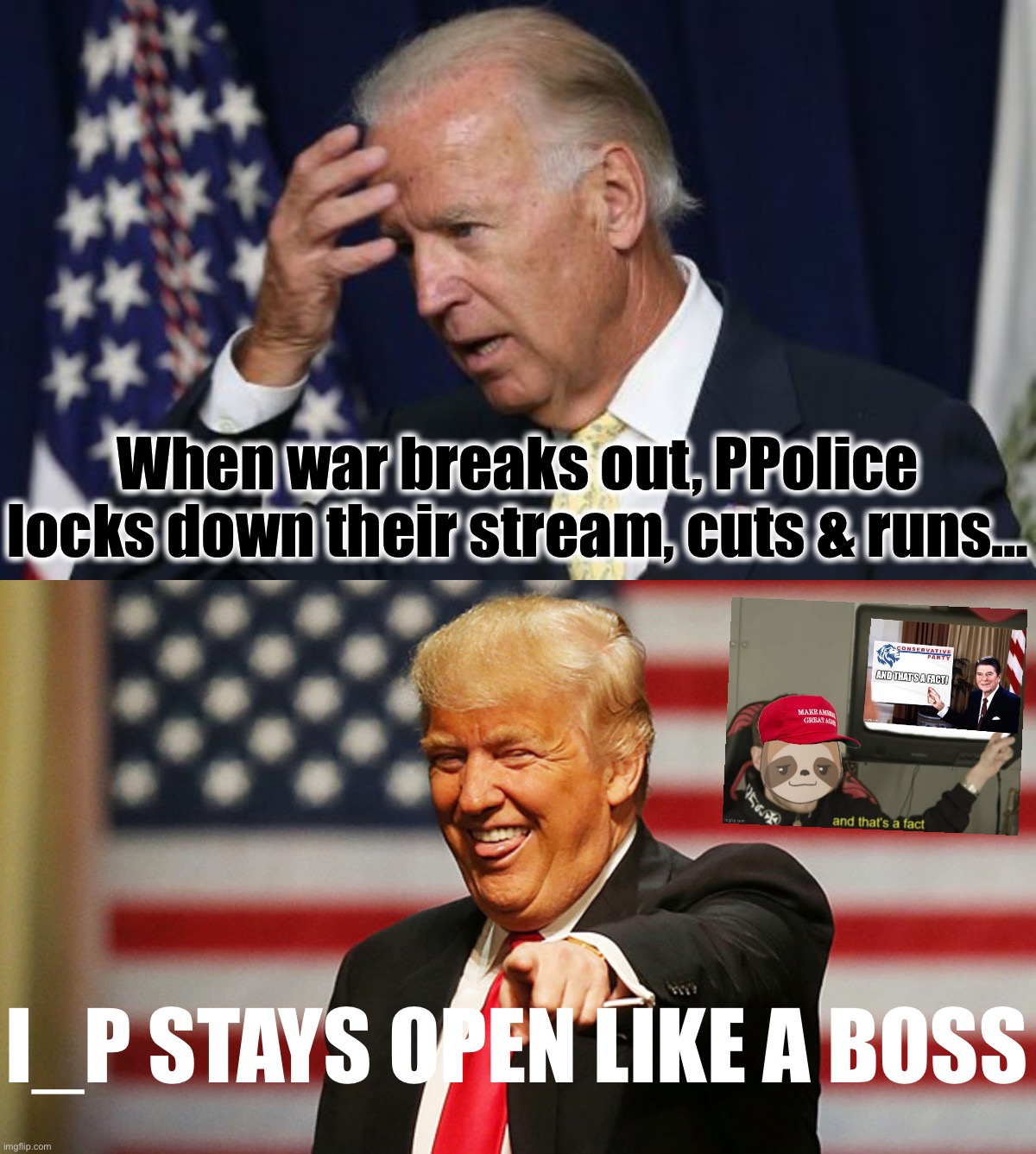 PPolice are like the Dems, can’t take the heat, always censoring their opponents & even themselves. Sad! | When war breaks out, PPolice locks down their stream, cuts & runs…; I_P STAYS OPEN LIKE A BOSS | image tagged in joe biden worries,trump sucker,ppolice,porn police,pornpolice,dems | made w/ Imgflip meme maker