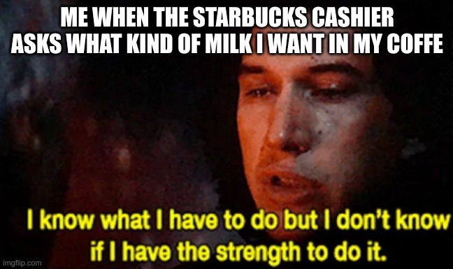 milk ababow |  ME WHEN THE STARBUCKS CASHIER ASKS WHAT KIND OF MILK I WANT IN MY COFFE | image tagged in i know what i have to do but i don t know if i have the strength | made w/ Imgflip meme maker