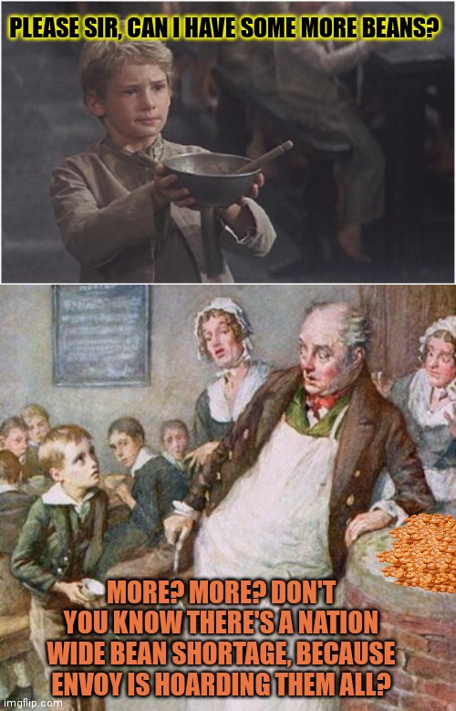 Please sir, can I have some more | PLEASE SIR, CAN I HAVE SOME MORE BEANS? MORE? MORE? DON'T YOU KNOW THERE'S A NATION WIDE BEAN SHORTAGE, BECAUSE ENVOY IS HOARDING THEM ALL? | image tagged in oliver twist please sir,stop,stealing,all the beans,envoy | made w/ Imgflip meme maker