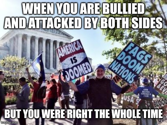 Westboro Baptist Church | WHEN YOU ARE BULLIED AND ATTACKED BY BOTH SIDES; BUT YOU WERE RIGHT THE WHOLE TIME | image tagged in westboro baptist church | made w/ Imgflip meme maker