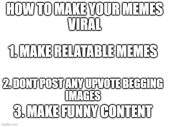 DO IT BC IT WORKS | HOW TO MAKE YOUR MEMES
VIRAL; 1. MAKE RELATABLE MEMES; 2. DONT POST ANY UPVOTE BEGGING
IMAGES; 3. MAKE FUNNY CONTENT | image tagged in blank white template | made w/ Imgflip meme maker