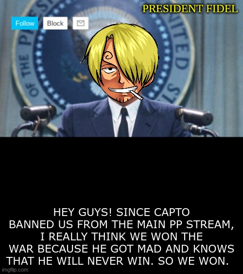 President fidel | HEY GUYS! SINCE CAPTO BANNED US FROM THE MAIN PP STREAM, I REALLY THINK WE WON THE WAR BECAUSE HE GOT MAD AND KNOWS THAT HE WILL NEVER WIN. SO WE WON. | image tagged in president fidel | made w/ Imgflip meme maker
