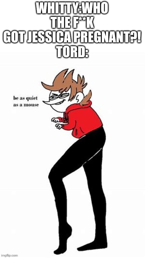 Oh crap TUT | WHITTY:WHO THE F**K GOT JESSICA PREGNANT?!
TORD: | image tagged in tord be quiet as a mouse | made w/ Imgflip meme maker