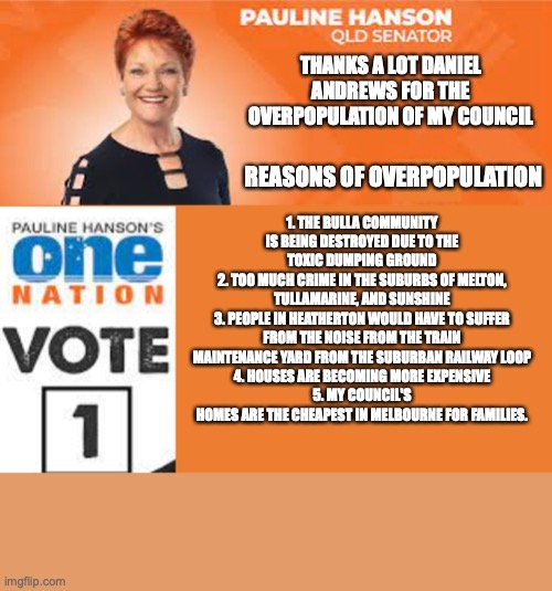 Pauline Hanson One Nation | THANKS A LOT DANIEL ANDREWS FOR THE OVERPOPULATION OF MY COUNCIL; REASONS OF OVERPOPULATION; 1. THE BULLA COMMUNITY IS BEING DESTROYED DUE TO THE TOXIC DUMPING GROUND
2. TOO MUCH CRIME IN THE SUBURBS OF MELTON, TULLAMARINE, AND SUNSHINE
3. PEOPLE IN HEATHERTON WOULD HAVE TO SUFFER FROM THE NOISE FROM THE TRAIN MAINTENANCE YARD FROM THE SUBURBAN RAILWAY LOOP
4. HOUSES ARE BECOMING MORE EXPENSIVE
5. MY COUNCIL'S HOMES ARE THE CHEAPEST IN MELBOURNE FOR FAMILIES. | image tagged in pauline hanson one nation,overpopulation,crime,road construction,house acquisition,daniel andrews | made w/ Imgflip meme maker