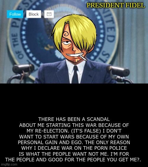 President fidel | THERE HAS BEEN A SCANDAL ABOUT ME STARTING THIS WAR BECAUSE OF MY RE-ELECTION. (IT'S FALSE) I DON'T WANT TO START WARS BECAUSE OF MY OWN PERSONAL GAIN AND EGO. THE ONLY REASON WHY I DECLARE WAR ON THE PORN POLICE IS WHAT THE PEOPLE WANT NOT ME. I'M FOR THE PEOPLE AND GOOD FOR THE PEOPLE YOU GET ME?. | image tagged in president fidel | made w/ Imgflip meme maker