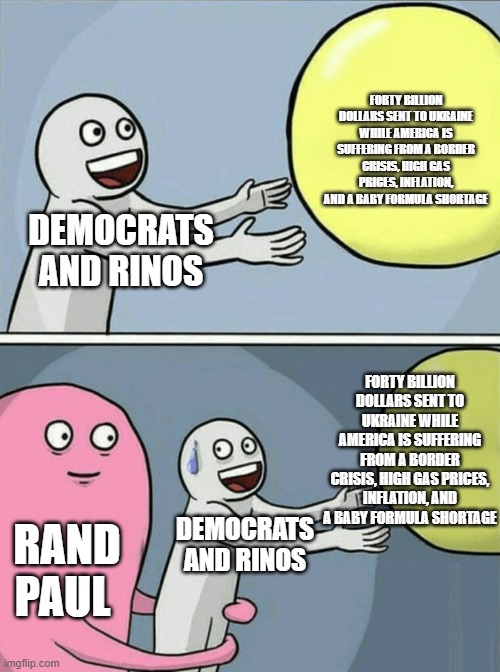 Running Away Balloon Meme | FORTY BILLION DOLLARS SENT TO UKRAINE WHILE AMERICA IS SUFFERING FROM A BORDER CRISIS, HIGH GAS PRICES, INFLATION, AND A BABY FORMULA SHORTAGE; DEMOCRATS AND RINOS; FORTY BILLION DOLLARS SENT TO UKRAINE WHILE AMERICA IS SUFFERING FROM A BORDER CRISIS, HIGH GAS PRICES, INFLATION, AND A BABY FORMULA SHORTAGE; RAND PAUL; DEMOCRATS AND RINOS | image tagged in memes,running away balloon | made w/ Imgflip meme maker