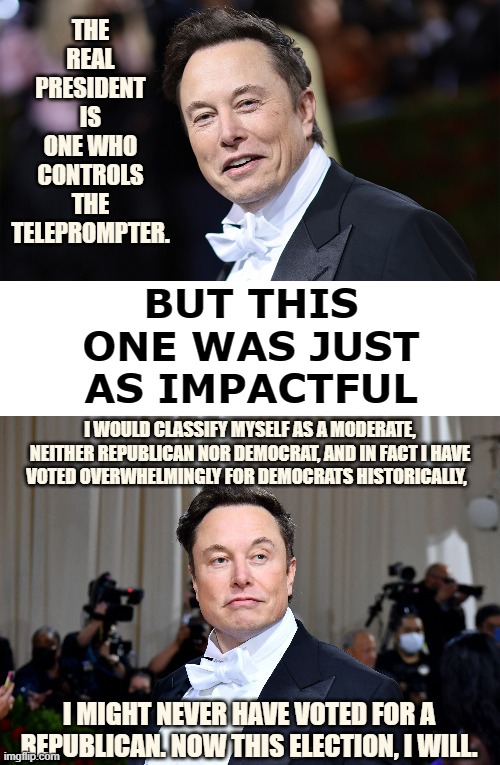 I've Seen Elon Musk's Quote |  THE REAL PRESIDENT IS ONE WHO CONTROLS THE TELEPROMPTER. BUT THIS ONE WAS JUST AS IMPACTFUL; I WOULD CLASSIFY MYSELF AS A MODERATE, NEITHER REPUBLICAN NOR DEMOCRAT, AND IN FACT I HAVE VOTED OVERWHELMINGLY FOR DEMOCRATS HISTORICALLY, I MIGHT NEVER HAVE VOTED FOR A REPUBLICAN. NOW THIS ELECTION, I WILL. | image tagged in memes,politics,elon musk,impact,voting,republican | made w/ Imgflip meme maker