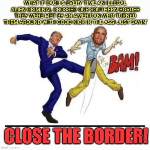 GTFOH | WHAT IF EACH & EVERY TIME AN ILLEGAL ALIEN CRIMINAL CROSSED OUR SOUTHERN BORDER THEY WERE MET BY AN AMERICAN WHO TURNED THEM AROUND WITH GOOD KICK IN THE ASS! JUST SAYIN'; CLOSE THE BORDER! | image tagged in stop,criminal,illegal immigration,outlaws,open borders | made w/ Imgflip meme maker