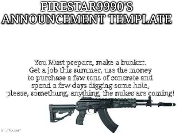 Firestar9990 announcement template (better) |  You Must prepare, make a bunker. Get a job this summer, use the money to purchase a few tons of concrete and spend a few days digging some hole, please, somethung, anything, the nukes are coming! | image tagged in firestar9990 announcement template better | made w/ Imgflip meme maker