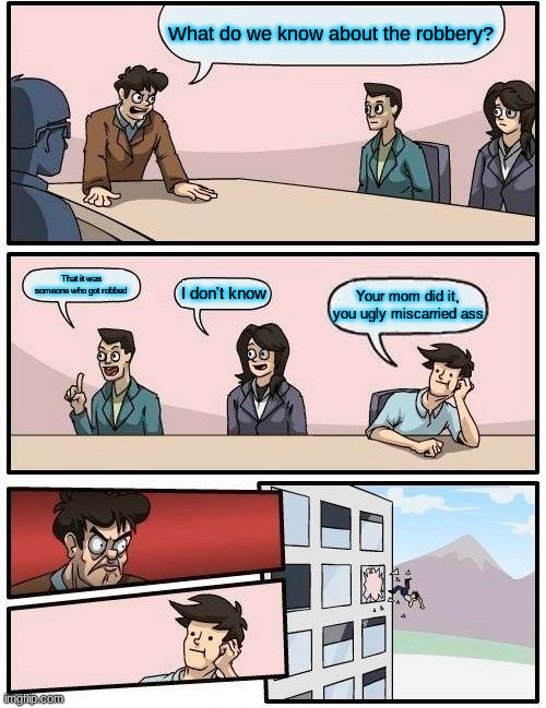 Boardroom Meeting Suggestion | What do we know about the robbery? That it was someone who got robbed; I don't know; Your mom did it, you ugly miscarried ass | image tagged in memes,boardroom meeting suggestion | made w/ Imgflip meme maker