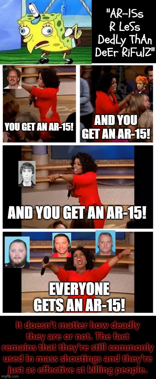 There are shooters in this image who obtained their fire-arms legally. | "AR-15s R LeSs DedLy ThAn DeEr RiFulZ"; YOU GET AN AR-15! AND YOU GET AN AR-15! AND YOU GET AN AR-15! EVERYONE GETS AN AR-15! It doesn't matter how deadly they are or not. The fact remains that they're still commonly used in mass shootings and they're just as effective at killing people. | image tagged in memes,oprah you get a car everybody gets a car,mass shooting,ar15,gun control,second amendment | made w/ Imgflip meme maker