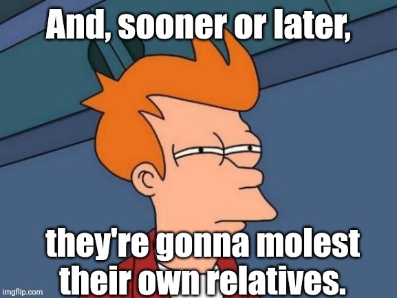 Fry is not sure... | And, sooner or later, they're gonna molest their own relatives. | image tagged in fry is not sure | made w/ Imgflip meme maker