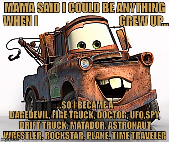 When I grow up...Mater | MAMA SAID I COULD BE ANYTHING 
WHEN I                                     GREW UP... ...SO I BECAME A DAREDEVIL, FIRE TRUCK, DOCTOR, UFO,SPY,
 DRIFT TRUCK, MATADOR, ASTRONAUT,
 WRESTLER, ROCKSTAR, PLANE, TIME TRAVELER | image tagged in tow mater 101,cars,disney,pixar | made w/ Imgflip meme maker
