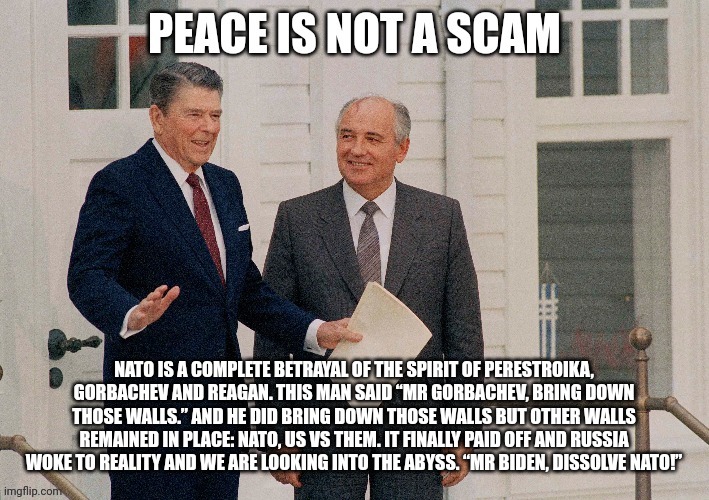 Peace is not a scam | NATO IS A COMPLETE BETRAYAL OF THE SPIRIT OF PERESTROIKA, GORBACHEV AND REAGAN. THIS MAN SAID “MR GORBACHEV, BRING DOWN THOSE WALLS.” AND HE DID BRING DOWN THOSE WALLS BUT OTHER WALLS REMAINED IN PLACE: NATO, US VS THEM. IT FINALLY PAID OFF AND RUSSIA WOKE TO REALITY AND WE ARE LOOKING INTO THE ABYSS. “MR BIDEN, DISSOLVE NATO!” | made w/ Imgflip meme maker
