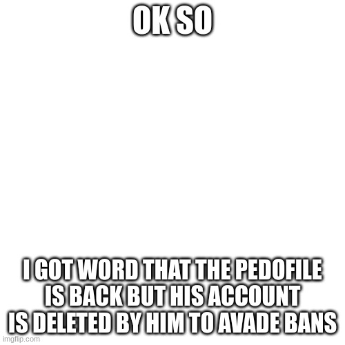 and im a kid | OK SO; I GOT WORD THAT THE PEDOFILE IS BACK BUT HIS ACCOUNT IS DELETED BY HIM TO AVADE BANS | image tagged in memes,blank transparent square | made w/ Imgflip meme maker