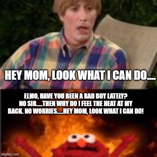 HEY MOM, LOOK WHAT I CAN DO.... ELMO, HAVE YOU BEEN A BAD BOY LATELY?
NO SIR.....THEN WHY DO I FEEL THE HEAT AT MY BACK. NO WORRIES.....HEY  | made w/ Imgflip meme maker