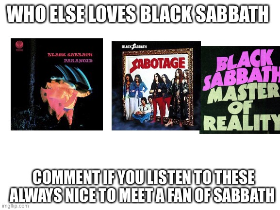 Blank White Template | WHO ELSE LOVES BLACK SABBATH; COMMENT IF YOU LISTEN TO THESE ALWAYS NICE TO MEET A FAN OF SABBATH | image tagged in blank white template | made w/ Imgflip meme maker