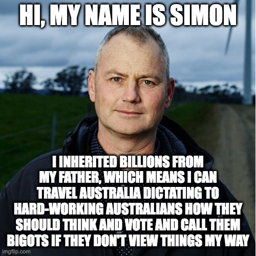 Meet Simon Holmes a Court |  HI, MY NAME IS SIMON; I INHERITED BILLIONS FROM MY FATHER, WHICH MEANS I CAN TRAVEL AUSTRALIA DICTATING TO HARD-WORKING AUSTRALIANS HOW THEY SHOULD THINK AND VOTE AND CALL THEM BIGOTS IF THEY DON'T VIEW THINGS MY WAY | image tagged in meanwhile in australia,australia,politics,australian politics | made w/ Imgflip meme maker