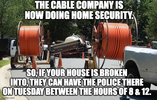 cable | THE CABLE COMPANY IS NOW DOING HOME SECURITY. SO, IF YOUR HOUSE IS BROKEN INTO, THEY CAN HAVE THE POLICE THERE ON TUESDAY BETWEEN THE HOURS OF 8 & 12. | image tagged in fiber cable | made w/ Imgflip meme maker