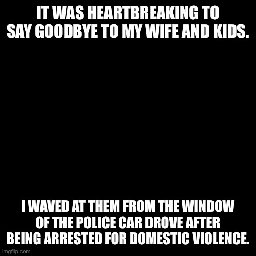 here's an unfunny meme | IT WAS HEARTBREAKING TO SAY GOODBYE TO MY WIFE AND KIDS. I WAVED AT THEM FROM THE WINDOW OF THE POLICE CAR DROVE AFTER BEING ARRESTED FOR DOMESTIC VIOLENCE. | image tagged in memes,blank transparent square | made w/ Imgflip meme maker