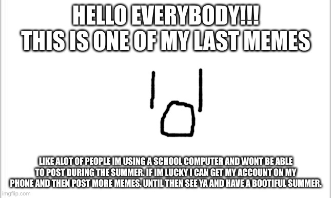 lets hope i get my phone back >.<' | HELLO EVERYBODY!!!
THIS IS ONE OF MY LAST MEMES; LIKE ALOT OF PEOPLE IM USING A SCHOOL COMPUTER AND WONT BE ABLE TO POST DURING THE SUMMER. IF IM LUCKY I CAN GET MY ACCOUNT ON MY PHONE AND THEN POST MORE MEMES. UNTIL THEN SEE YA AND HAVE A BOOTIFUL SUMMER. | image tagged in white background,sorry folks | made w/ Imgflip meme maker