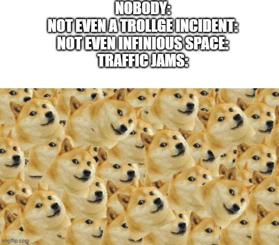 Traffic jams in a NutShell | NOBODY:
NOT EVEN A TROLLGE INCIDENT:
NOT EVEN INFINIOUS SPACE:
TRAFFIC JAMS: | image tagged in blank template,memes,multi doge,doge | made w/ Imgflip meme maker