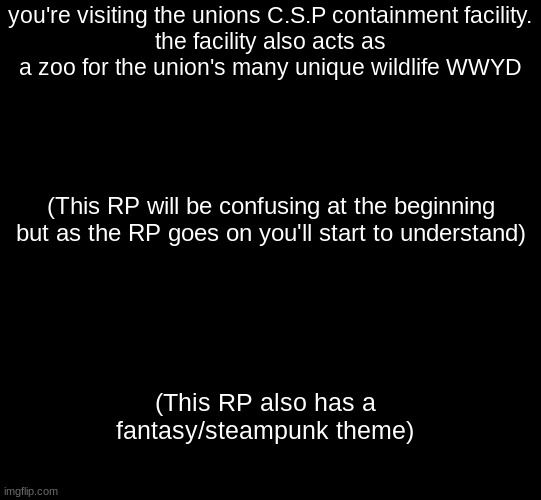 (No joke OC's pls) |  you're visiting the unions C.S.P containment facility.
the facility also acts as a zoo for the union's many unique wildlife WWYD; (This RP will be confusing at the beginning but as the RP goes on you'll start to understand); (This RP also has a fantasy/steampunk theme) | image tagged in blank black,roleplaying | made w/ Imgflip meme maker