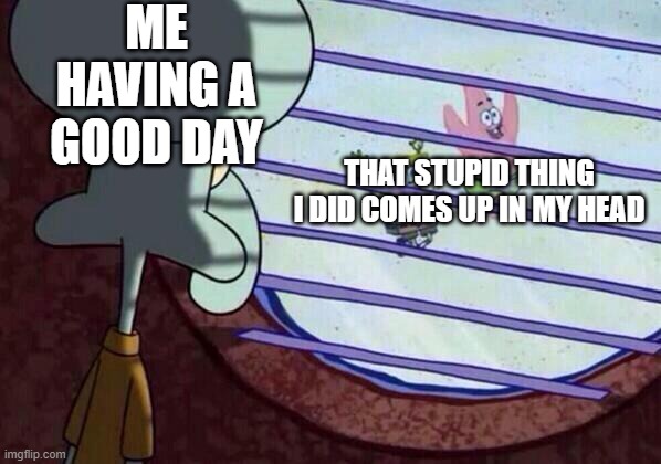 Squidward window | ME HAVING A GOOD DAY; THAT STUPID THING I DID COMES UP IN MY HEAD | image tagged in squidward window | made w/ Imgflip meme maker