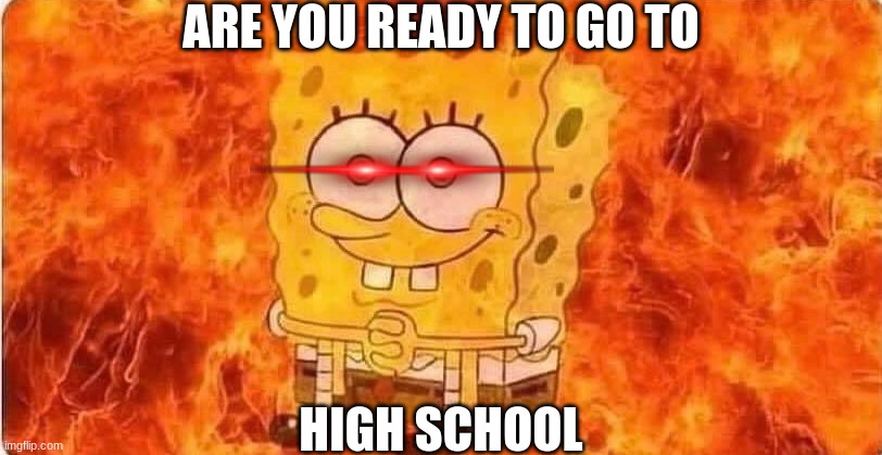 spongebob in flames |  ARE YOU READY TO GO TO; HIGH SCHOOL | image tagged in spongebob in flames | made w/ Imgflip meme maker