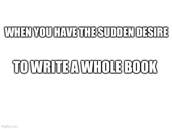 … | WHEN YOU HAVE THE SUDDEN DESIRE; TO WRITE A WHOLE BOOK | image tagged in blank white template | made w/ Imgflip meme maker