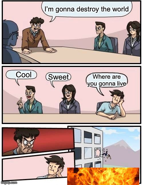 Boardroom Meeting Suggestion Meme | I’m gonna destroy the world; Cool; Sweet; Where are you gonna live | image tagged in memes,boardroom meeting suggestion | made w/ Imgflip meme maker