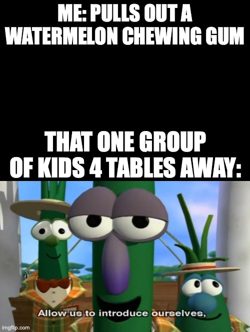 legit confirmed true | ME: PULLS OUT A WATERMELON CHEWING GUM; THAT ONE GROUP OF KIDS 4 TABLES AWAY: | image tagged in double long black template,meme | made w/ Imgflip meme maker
