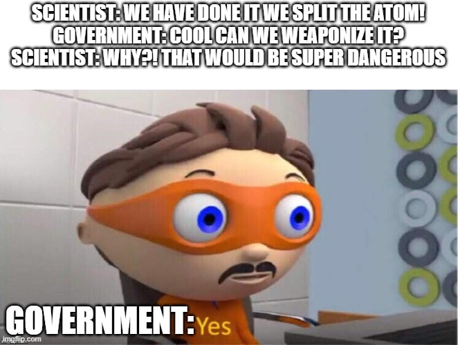 Government be like |  SCIENTIST: WE HAVE DONE IT WE SPLIT THE ATOM!
GOVERNMENT: COOL CAN WE WEAPONIZE IT?
SCIENTIST: WHY?! THAT WOULD BE SUPER DANGEROUS; GOVERNMENT: | image tagged in protegent yes | made w/ Imgflip meme maker