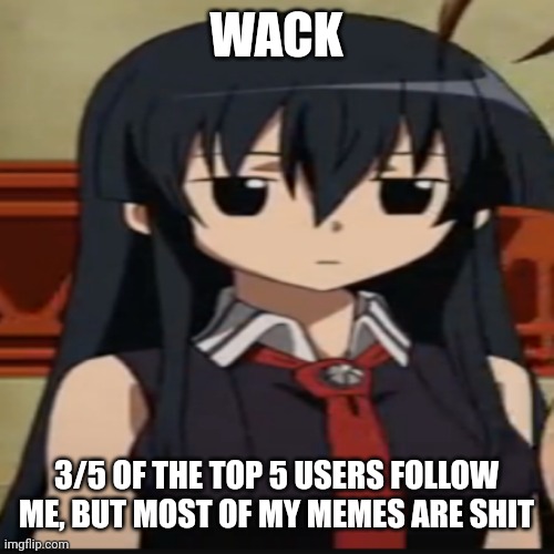 . | WACK; 3/5 OF THE TOP 5 USERS FOLLOW ME, BUT MOST OF MY MEMES ARE SHIT | image tagged in e | made w/ Imgflip meme maker