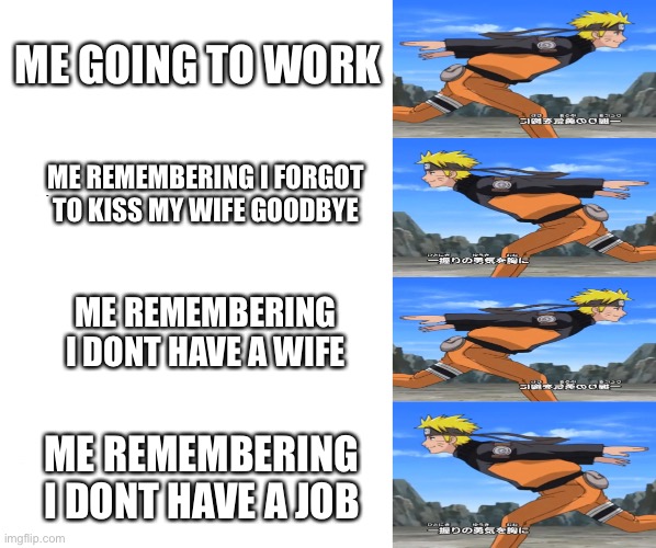 :( | ME GOING TO WORK; ME REMEMBERING I FORGOT TO KISS MY WIFE GOODBYE; ME REMEMBERING I DONT HAVE A WIFE; ME REMEMBERING I DONT HAVE A JOB | image tagged in memes,naruto run | made w/ Imgflip meme maker