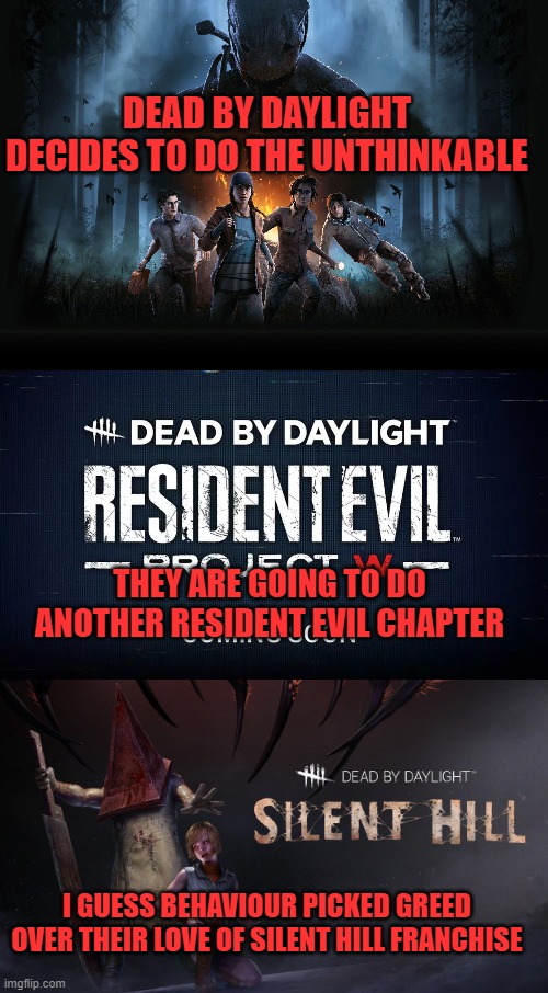 DEAD BY DAYLIGHT DECIDES TO DO THE UNTHINKABLE; THEY ARE GOING TO DO ANOTHER RESIDENT EVIL CHAPTER; I GUESS BEHAVIOUR PICKED GREED OVER THEIR LOVE OF SILENT HILL FRANCHISE | image tagged in dead by daylight,resident evil,silent hill,capcom,konami | made w/ Imgflip meme maker