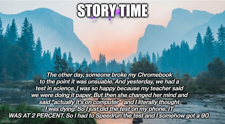 L story |  STORY TIME; The other day, someone broke my Chromebook to the point it was unsuable. And yesterday, we had a test in science. I was so happy because my teacher said we were doing it paper. But then she changed her mind and said "actually it's on computer"  and I literally thought I was dying. So I just did the test on my phone. IT WAS AT 2 PERCENT. So I had to Speedrun the test and I somehow got a 90. | image tagged in - ejumper09 - template | made w/ Imgflip meme maker