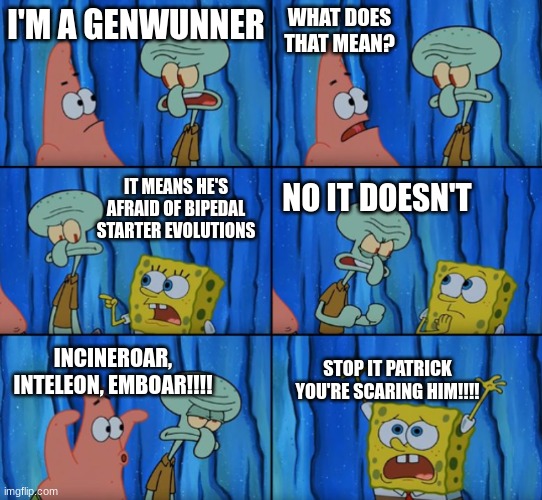 in a nutshell | WHAT DOES THAT MEAN? I'M A GENWUNNER; IT MEANS HE'S AFRAID OF BIPEDAL STARTER EVOLUTIONS; NO IT DOESN'T; STOP IT PATRICK YOU'RE SCARING HIM!!!! INCINEROAR, INTELEON, EMBOAR!!!! | image tagged in stop it patrick you're scaring him,pokemon | made w/ Imgflip meme maker